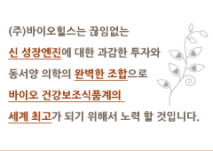 (주)바이오힐스는 끊임없는 신 성장엔진에 대한 과감한 투자와 동서양 의학의 완벽한 조합으로 바이오 건강보조식품계의 세계 최고가 되기 위해서 노력 할 것입니다.